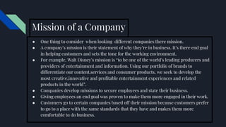 ● One thing to consider when looking different companies there mission.
● A company’s mission is their statement of why they’re in business. It’s there end goal
in helping customers and sets the tone for the working environment.
● For example, Walt Disney’s mission is “to be one of the world’s leading producers and
providers of entertainment and information. Using our portfolio of brands to
differentiate our content,services and consumer products, we seek to develop the
most creative,innovative and profitable entertainment experiences and related
products in the world”.
● Companies develop missions to secure employees and state their business.
● Giving employees an end goal was proven to make them more engaged in their work.
● Customers go to certain companies based off their mission because customers prefer
to go to a place with the same standards that they have and makes them more
comfortable to do business.
Mission of a Company
 