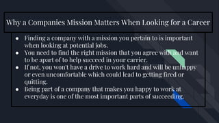 Why a Companies Mission Matters When Looking for a Career
● Finding a company with a mission you pertain to is important
when looking at potential jobs.
● You need to find the right mission that you agree with and want
to be apart of to help succeed in your carrier.
● If not, you won't have a drive to work hard and will be unhappy
or even uncomfortable which could lead to getting fired or
quitting.
● Being part of a company that makes you happy to work at
everyday is one of the most important parts of succeeding.
 