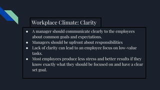 Workplace Climate: Clarity
● A manager should communicate clearly to the employees
about common goals and expectations.
● Managers should be upfront about responsibilities
● Lack of clarity can lead to an employee focus on low-value
tasks.
● Most employees produce less stress and better results if they
know exactly what they should be focused on and have a clear
set goal.
 