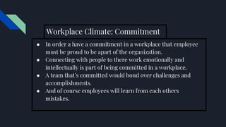 Workplace Climate: Commitment
● In order a have a commitment in a workplace that employee
must be proud to be apart of the organization.
● Connecting with people to there work emotionally and
intellectually is part of being committed in a workplace.
● A team that’s committed would bond over challenges and
accomplishments.
● And of course employees will learn from each others
mistakes.
 