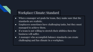 Workplace Climate: Standard
● When a manager set goals for team, they make sure that the
standards are realistic.
● Employees sometimes have challenging tasks, but they must
managed to achieve them.
● If a team is not willing to stretch their abilities then the
business will suffer.
● A manager who accomplish balance standards can create
challenging and fun climate in a workplace.
 