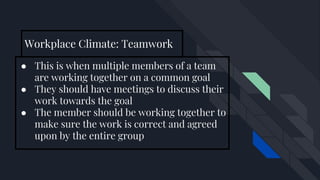 Workplace Climate: Teamwork
● This is when multiple members of a team
are working together on a common goal
● They should have meetings to discuss their
work towards the goal
● The member should be working together to
make sure the work is correct and agreed
upon by the entire group
 