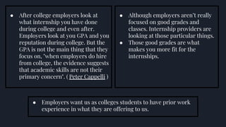 ● After college employers look at
what internship you have done
during college and even after.
Employers look at you GPA and you
reputation during college. But the
GPA is not the main thing that they
focus on, "when employers do hire
from college, the evidence suggests
that academic skills are not their
primary concern". ( Peter Cappelli )
● Employers want us as colleges students to have prior work
experience in what they are offering to us.
● Although employers aren’t really
focused on good grades and
classes. Internship providers are
looking at those particular things.
● Those good grades are what
makes you more fit for the
internships.
 