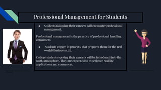 Professional Management for Students
● Students following their careers will encounter professional
management.
Professional management is the practice of professional handling
consumers.
● Students engage in projects that prepares them for the real
world (Business n.d.).
College students seeking their careers will be introduced into the
work atmosphere. They are expected to experience real life
applications and consumers.
Figure 6.1. Boy wearing a new suit. (New
Arrival 2015).
Business ready woman, (Clipart n.d.d)
 