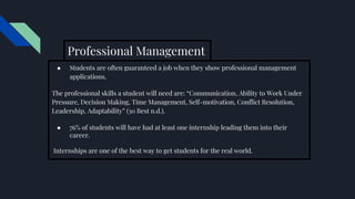 Professional Management
● Students are often guaranteed a job when they show professional management
applications.
The professional skills a student will need are: “Communication, Ability to Work Under
Pressure, Decision Making, Time Management, Self-motivation, Conflict Resolution,
Leadership, Adaptability” (30 Best n.d.).
● 76% of students will have had at least one internship leading them into their
career.
Internships are one of the best way to get students for the real world.
 