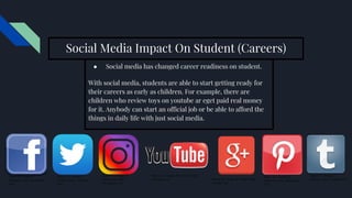 Social Media Impact On Student (Careers)
● Social media has changed career readiness on student.
With social media, students are able to start getting ready for
their careers as early as children. For example, there are
children who review toys on youtube ar eget paid real money
for it. Anybody can start an official job or be able to afford the
things in daily life with just social media.
Figure 8.1. Image of
facebook’s logo. (Facebook
n.d.)
Figure 8.2. Image of
Twitter’s logo. (Twitter
n.d.)
Figure 8.3. Image of
Instagram’s logo.
(Instagram n.d.)
Figure 8.4. Image of Youtube’s logo.
(Youtube n.d.) Figure 8.5. Image of Google’s logo.
(Google n.d)
Figure 8.6. Image of
Pinterest’s logo. (Pinterest
n.d.)
Figure 8.7. Image of
Tumblr’s logo. (Tumblr n.d)
 