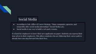 Social Media
● According to Yale ,Office of Career Strategy, “Many companies, agencies, and
nonprofits offer social media internships” (Social Media n.d.).
● Social media is one way to build a 3rd-party resume.
It is hard for employers to know their new applicants on paper. Students can express their
true selves to their employers. This allows students who are following their career path to
already have one step forward into their lives.
 