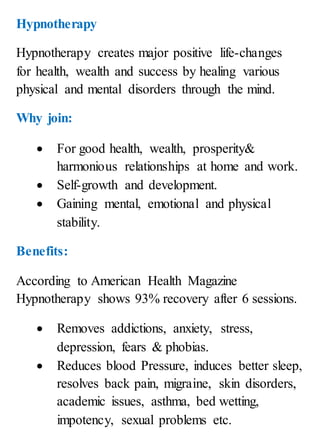 Hypnotherapy
Hypnotherapy creates major positive life-changes
for health, wealth and success by healing various
physical and mental disorders through the mind.
Why join:
 For good health, wealth, prosperity&
harmonious relationships at home and work.
 Self-growth and development.
 Gaining mental, emotional and physical
stability.
Benefits:
According to American Health Magazine
Hypnotherapy shows 93% recovery after 6 sessions.
 Removes addictions, anxiety, stress,
depression, fears & phobias.
 Reduces blood Pressure, induces better sleep,
resolves back pain, migraine, skin disorders,
academic issues, asthma, bed wetting,
impotency, sexual problems etc.
 