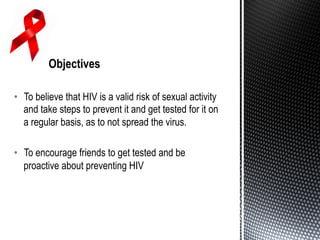 •  To believe that HIV is a valid risk of sexual activity
and take steps to prevent it and get tested for it on
a regular basis, as to not spread the virus.
•  To encourage friends to get tested and be
proactive about preventing HIV
 