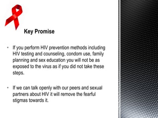 •  If you perform HIV prevention methods including
HIV testing and counseling, condom use, family
planning and sex education you will not be as
exposed to the virus as if you did not take these
steps.
•  If we can talk openly with our peers and sexual
partners about HIV it will remove the fearful
stigmas towards it.
 