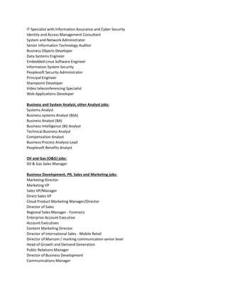 IT Specialist with Information Assurance and Cyber Security
Identity and Access Management Consultant
System and Network Administrator
Senior Information Technology Auditor
Business Objects Developer
Data Systems Engineer
Embedded Linux Software Engineer
Information System Security
Peoplesoft Security Administrator
Principal Engineer
Sharepoint Developer
Video teleconferencing Specialist
Web Applications Developer
Business and System Analyst, other Analyst jobs:
Systems Analyst
Business systems Analyst (BSA)
Business Analyst (BA)
Business Intelligence (BI) Analyst
Technical Business Analyst
Compensation Analyst
Business Process Analysis Lead
Peoplesoft Benefits Analyst
Oil and Gas (O&G) jobs:
Oil & Gas Sales Manager
Business Development, PR, Sales and Marketing jobs:
Marketing Director
Marketing VP
Sales VP/Manager
Direct Sales VP
Cloud Product Marketing Manager/Director
Director of Sales
Regional Sales Manager - Forensics
Enterprise Account Executive
Account Executives
Content Marketing Director
Director of international Sales - Mobile Retail
Director of Marcom / marking communication senior level
Head of Growth and Demand Generation
Public Relations Manager
Director of Business Development
Communications Manager
 