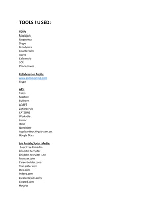 TOOLS I USED:
VOIPs
Magicjack
Ringcentral
Skype
Broadvoice
Counterpath
Avaya
Callcentric
3CX
Phonepower
Collaboration Tools:
www.gotomeeting.com
Skype
ATS:
Taleo
Maxhire
Bullhorn
ADAPT
Zohorecruit
CATSONE
Workable
Zoniac
IKrut
Qandidate
Applicanttrackingsystem.co
Google Docs
Job Portals/Social Media:
Basic Free LinkedIn
LinkedIn Recruiter
LinkedIn Recruiter Lite
Monster.com
Careerbuilder.com
TheLadder.com
Dice.com
Indeed.com
Clearancejobs.com
Cleared.com
Hotjobs
 