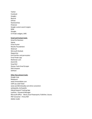 Twitter
Facebook
Google+
Beyond
Github
Stackoverlow
Pinterest
Google custom search engine
MSN
iGoogle,
CV finder widgets, AIRS
Email and Contact tools:
Gmail for Business
Jigsaw
Email Hunter
Mozilla Thunderbird
Webmail
Microsoft Outlook
Rapportive
Emil Verifier and permutator
Email finder app
Mailtester.com
Zoominfo
Snap Bird
Shanes Tools Email Scraper
Old Compose
SellHack
Other Recruitment tools:
Google map
Mapquest
www.timeanddate.com
USPS zip code finder
www.worldtimebuddy.com (time converter)
webopedia, techopedia
Odesk/Upwork Tracking App
LastPass - Password Manager
Microsoft Office - Word, Excel Powerpoint, Publisher, Access
PDF Converter - Primo PDF
Adobe reader
 