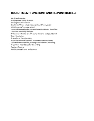 RECRUITMENT FUNCTIONS AND RESPONSIBILITIES:
Job Order Discussion
Planning of Recruiting Strategies
Sourcing/Resume Research
Email invite/ Phone calls (outbound/inbound/warm/cold)
Initial Screening/Interview (phone)
Comprehensive Candidate Profile Preparation for Client Submission
Discussion with Hiring Managers
Professional reference Check/Security Clearance background check
Salary Negotiation
Scheduling of Client Interviews
Preparing candidates for Client interviews (in-person/phone)
Collection of requirements/assisting in requirements processing
Preparation of candidates for Onboarding.
Applicant Tracking
Monitoring newly-hired performance
 