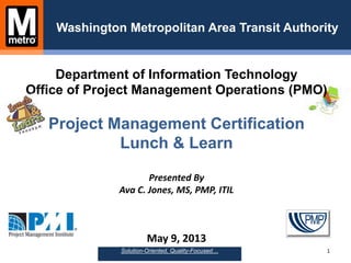 Department of Information Technology
Office of Project Management Operations (PMO)
Project Management Certification
Lunch & Learn
Presented By
Ava C. Jones, MS, PMP, ITIL
May 9, 2013
Washington Metropolitan Area Transit Authority
1Solution-Oriented, Quality-Focused…
 