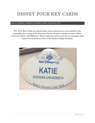 1 | P a g e
DISNEY FOUR KEY CARDS
WALT DISNEY WORLD RESORT; MAY-AUGUST 2013
The ‘Four Key’ Cards are special index sized cards given to cast members who
exemplify one or more of the four basic factors of great customer service: Safety,
Courtesy, Show, and Efficiency. These cards were given to me by my managers and
supervisors during my time in the Disney College Program.
 