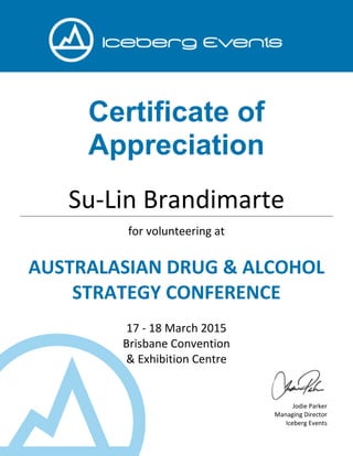 Certificate of
Appreciation
Su-Lin Brandimarte
for volunteering at
AUSTRALASIAN DRUG & ALCOHOL
STRATEGY CONFERENCE
17 - 18 March 2015
Brisbane Convention
& Exhibition Centre
Jodie Parker
Managing Director
Iceberg Events
 