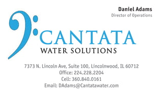 7373 N. Lincoln Ave, Suite 100, Lincolnwood, IL 60712
Cell: 360.840.0161
Email: DAdams@Cantatawater.com
Daniel Adams
Director of Operations
Ofﬁce: 224.228.2204
CANTATA
WATER SOLUTIONS
 
