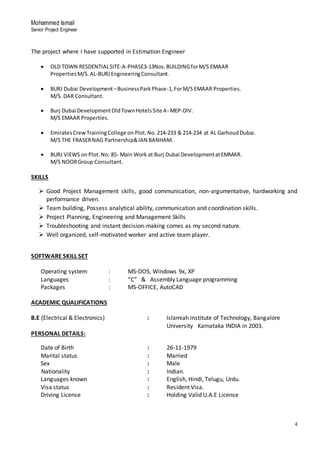 Mohammed Ismail
Senior Project Engineer
4
The project where I have supported in Estimation Engineer
 OLD TOWN RESDENTIALSITE-A-PHASE3-13Nos.BUILDINGforM/S EMAAR
PropertiesM/S.AL-BURJEngineeringConsultant.
 BURJ Dubai Development –BusinessParkPhase-1,ForM/S EMAAR Properties.
M/S. DAR Consultant.
 Burj Dubai DevelopmentOldTownHotelsSite A- MEP-DIV.
M/S EMAAR Properties.
 EmiratesCrewTrainingCollege on Plot.No.214-233 & 214-234 at AL GarhoudDubai.
M/S THE FRASERNAG Partnership&IAN BANHAM.
 BURJ VIEWS on Plot.No: 85- Main Work at Burj Dubai DevelopmentatEMMAR.
M/S NOORGroup Consultant.
SKILLS
 Good Project Management skills, good communication, non-argumentative, hardworking and
performance driven.
 Team building, Possess analytical ability, communication and coordination skills.
 Project Planning, Engineering and Management Skills
 Troubleshooting and instant decision-making comes as my second nature.
 Well organized, self-motivated worker and active team player.
SOFTWARE SKILL SET
Operating system : MS-DOS, Windows 9x, XP
Languages : “C” & Assembly Language programming
Packages : MS-OFFICE, AutoCAD
ACADEMIC QUALIFICATIONS
B.E (Electrical & Electronics) : Islamiah institute of Technology, Bangalore
University Karnataka INDIA in 2003.
PERSONAL DETAILS:
Date of Birth : 26-11-1979
Marital status : Married
Sex : Male
Nationality : Indian.
Languages known : English, Hindi, Telugu, Urdu.
Visa status : Resident Visa.
Driving License : Holding Valid U.A.E License
 