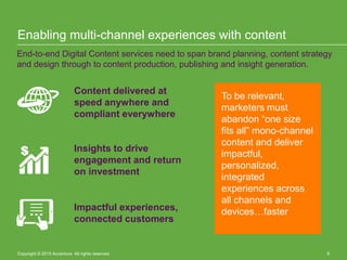 Copyright © 2015 Accenture All rights reserved. 8
Enabling multi-channel experiences with content
End-to-end Digital Content services need to span brand planning, content strategy
and design through to content production, publishing and insight generation.
Content delivered at
speed anywhere and
compliant everywhere
Insights to drive
engagement and return
on investment
Impactful experiences,
connected customers
To be relevant,
marketers must
abandon “one size
fits all” mono-channel
content and deliver
impactful,
personalized,
integrated
experiences across
all channels and
devices…faster
Copyright © 2015 Accenture All rights reserved. 8
 