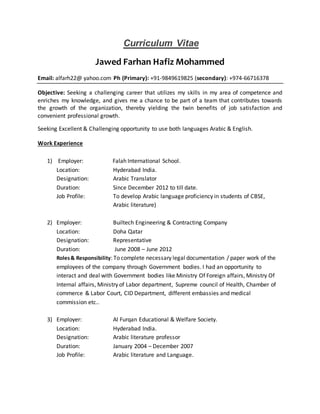 Curriculum Vitae
Jawed Farhan Hafiz Mohammed
Email: alfarh22@ yahoo.com Ph (Primary): +91-9849619825 (secondary): +974-66716378
Objective: Seeking a challenging career that utilizes my skills in my area of competence and
enriches my knowledge, and gives me a chance to be part of a team that contributes towards
the growth of the organization, thereby yielding the twin benefits of job satisfaction and
convenient professional growth.
Seeking Excellent & Challenging opportunity to use both languages Arabic & English.
Work Experience
1) Employer: Falah International School.
Location: Hyderabad India.
Designation: Arabic Translator
Duration: Since December 2012 to till date.
Job Profile: To develop Arabic language proficiency in students of CBSE,
Arabic literature)
2) Employer: Builtech Engineering & Contracting Company
Location: Doha Qatar
Designation: Representative
Duration: June 2008 – June 2012
Roles& Responsibility: To complete necessary legal documentation / paper work of the
employees of the company through Government bodies. I had an opportunity to
interact and deal with Government bodies like Ministry Of Foreign affairs, Ministry Of
Internal affairs, Ministry of Labor department, Supreme council of Health, Chamber of
commerce & Labor Court, CID Department, different embassies and medical
commission etc..
3) Employer: Al Furqan Educational & Welfare Society.
Location: Hyderabad India.
Designation: Arabic literature professor
Duration: January 2004 – December 2007
Job Profile: Arabic literature and Language.
 