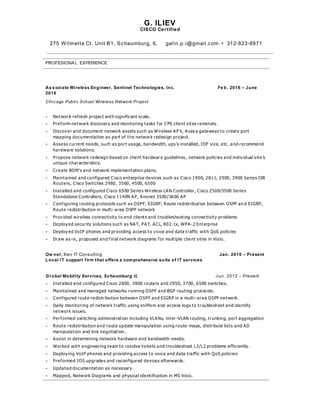 G. ILIEV
CISCO Certified
275 Wilmette Ct. Unit B1, Schaumburg, IL galin.p.i@gmail.com • 312-823-8871
PROFESIONAL EXPERIENCE
As s ociate Wireless Engineer, Sentinel Technologies, Inc. Fe b. 2016 – June
2016
Chicago Public School Wireless Network Project
 Network refresh project with significant scale.
 Preform network discovery and monitoring tasks for CPS client sites remotely.
 Discover and document network assets such as Wireless AP’s, Avaya gateways to create port
mapping documentation as part of the network redesign project.
 Assess current needs, such as port usage, bandwidth, ups’s installed, IDF size, etc. and recommend
hardware solutions.
 Propose network redesign based on client hardwar e guidelines, network policies and individual site’s
unique characteristics.
 Create BOM’s and network implementation plans.
 Maintained and configured Cisco enterprise devices such as Cisco 1900, 2811, 2900, 3900 Series ISR
Routers, Cisco Switches 2960, 3560, 4500, 6500
 Installed and configured Cisco 6500 Series Wireless LAN Controller, Cisco 2500/5500 Series
Standalone Controllers, Cisco 1140N AP, Aironet 3500/3600 AP
 Configuring routing protocols such as OSPF, EIGRP, Route redistribution between OSPF an d EIGRP,
Route redistribution in multi-area OSPF network
 Provided wireless connectivity to end clients and troubleshooting connectivity problems
 Deployed security solutions such as NAT, PAT, ACL, 802.1x, WPA-2 Enterprise
 Deployed VoIP phones and providing access to voice and data traffic with QoS policies
 Draw as-is, proposed and final network diagrams for multiple client sites in Visio.
Ow ner, Iliev IT Consulting Jan. 2010 – Present
Local IT support firm that offers a comprehensive suite of IT services
Gl obal Mobility Services, Schaumburg IL Jun. 2012 – Present
 Installed and configured Cisco 2800, 3800 routers and 2950, 3700, 6500 switches.
 Maintained and managed networks running OSPF and BGP routing protocols.
 Configured route redistribution between OSPF and EIGRP in a multi-area OSPF network.
 Daily monitoring of network traffic using sniffers and access logs to troubleshoot and identify
network issues.
 Performed switching administration including VLANs, inter -VLAN routing, trunking, port aggregation
 Route redistribution and route update manipulation using route-maps, distribute lists and AD
manipulation and link negotiation.
 Assist in determining network hardware and bandwidth needs.
 Worked with engineering team to resolve tickets and troubleshoot L3/L2 problems efficiently.
 Deploying VoIP phones and providing access to voice and data traffic with QoS policies
 Preformed IOS upgrades and reconfigured devices afterwards.
 Updated documentation as necessary.
 Mapped, Network Diagrams and physical identification in MS Visio.
 