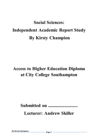 By KirstyChampion
Page 1
Social Sciences:
Independent Academic Report Study
By Kirsty Champion
Access to Higher Education Diploma
at City College Southampton
Submitted on ..........................
Lecturer: Andrew Skiller
 