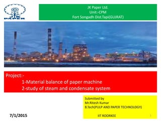 Project:-
1-Material balance of paper machine
2-study of steam and condensate system
JK Paper Ltd.
Unit:-CPM
Fort Songadh Dist.Tapi(GUJRAT)
Submitted by
Mr.Ritesh Kumar
B.Tech(PULP AND PAPER TECHNOLOGY)
IIT ROORKEE 17/1/2015
 