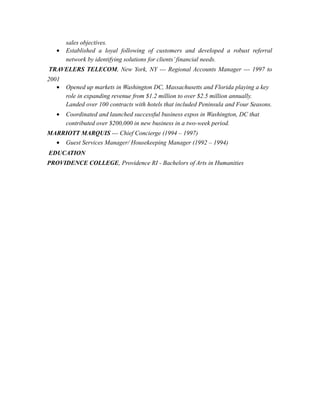 sales objectives.
• Established a loyal following of customers and developed a robust referral
network by identifying solutions for clients’financial needs.
TRAVELERS TELECOM, New York, NY --- Regional Accounts Manager --- 1997 to
2001
• Opened up markets in Washington DC, Massachusetts and Florida playing a key
role in expanding revenue from $1.2 million to over $2.5 million annually.
Landed over 100 contracts with hotels that included Peninsula and Four Seasons.
• Coordinated and launched successful business expos in Washington, DC that
contributed over $200,000 in new business in a two-week period.
MARRIOTT MARQUIS --- Chief Concierge (1994 – 1997)
• Guest Services Manager/ Housekeeping Manager (1992 – 1994)
EDUCATION
PROVIDENCE COLLEGE, Providence RI - Bachelors of Arts in Humanities
 