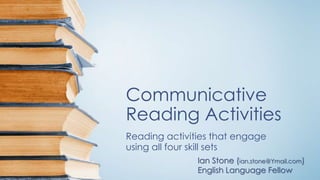 Communicative
Reading Activities
Reading activities that engage
using all four skill sets
Ian Stone (ian.stone@Ymail.com)
English Language Fellow
 