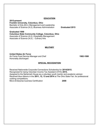 EDUCATION
2012-present
Franklin University, Columbus, Ohio
Bachelor of Arts (B.A.) Management and Leadership
Associate of Science (A.S.) Business Administration Graduated 2015
Graduated 1998
Columbus State Community College, Columbus, Ohio
Associate of Science (A.S.) Hospitality Management
Associate of Science (A.S.) Culinary Arts
MILITARY
United States Air Force
Air Force Food Service Manager and Chef 1982-1990
Honorably discharged
SPECIAL RECOGNITION
Received Nationwide Corporate Connections Scholarship for 2014/2015.
Recognized for being Volunteer Income Tax Assistant (VITA) 2015.
Assigned to the Nehemiah House as a volunteer youth mentor and academic advisor.
Received blue ribbons in the 2011, 12, 13 and 2014 at The Ohio State Fair, for professional
cooking competitions.
Micro-Enterprise business Certification 2008
 