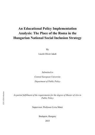 CEUeTDCollection
An Educational Policy Implementation
Analysis: The Place of the Roma in the
Hungarian National Social Inclusion Strategy
By
László Olivér Jakab
Submitted to
Central European University
Department of Public Policy
In partial fulfillment of the requirements for the degree of Master of Arts in
Public Policy
Supervisor: Professor Liviu Matei
Budapest, Hungary
2015
 