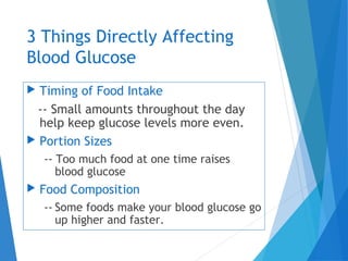 3 Things Directly Affecting
Blood Glucose
 Timing of Food Intake
-- Small amounts throughout the day
help keep glucose levels more even.
 Portion Sizes
-- Too much food at one time raises
blood glucose
 Food Composition
-- Some foods make your blood glucose go
up higher and faster.
 