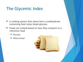 The Glycemic Index
 A ranking system that shows how a carbohydrate-
containing food raises blood glucose.
 Foods are ranked based on how they compare to a
reference food
 Glucose
 White bread
 