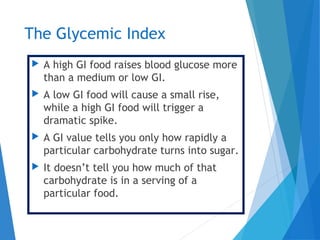 The Glycemic Index
 A high GI food raises blood glucose more
than a medium or low GI.
 A low GI food will cause a small rise,
while a high GI food will trigger a
dramatic spike.
 A GI value tells you only how rapidly a
particular carbohydrate turns into sugar.
 It doesn’t tell you how much of that
carbohydrate is in a serving of a
particular food.
 