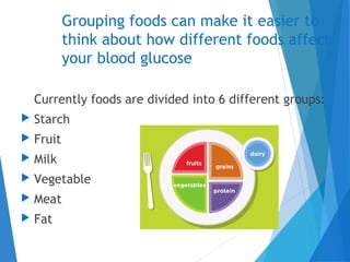 Grouping foods can make it easier to
think about how different foods affect
your blood glucose
Currently foods are divided into 6 different groups:
 Starch
 Fruit
 Milk
 Vegetable
 Meat
 Fat
 