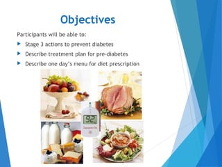 Objectives
Participants will be able to:
 Stage 3 actions to prevent diabetes
 Describe treatment plan for pre-diabetes
 Describe one day’s menu for diet prescription
 