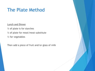 The Plate Method
Lunch and Dinner
¼ of plate is for starches
¼ of plate for meat/meat substitute
½ for vegetables
Then add a piece of fruit and/or glass of milk
 
