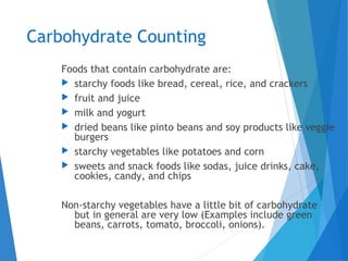 Carbohydrate Counting
Foods that contain carbohydrate are:
 starchy foods like bread, cereal, rice, and crackers
 fruit and juice
 milk and yogurt
 dried beans like pinto beans and soy products like veggie
burgers
 starchy vegetables like potatoes and corn
 sweets and snack foods like sodas, juice drinks, cake,
cookies, candy, and chips
Non-starchy vegetables have a little bit of carbohydrate
but in general are very low (Examples include green
beans, carrots, tomato, broccoli, onions).
 