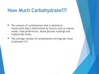 How Much Carbohydrate???
 The amount of carbohydrate that is desired at
meals/each day is determined by factors such as calorie
needs, food preferences, blood glucose readings and
triglyceride levels.
 The average number of carbohydrate servings per meal
is between 3-5
 