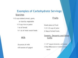 Examples of Carbohydrate Servings:
Fruits
Small piece of fruit
1/3-1/2 cup of juice
2 tbsp of dried fruits
Milk
8 ounces of milk
6-8 ounces of yogurt
Sweets, Desserts and Other
Carbs
1 1/4” square brownie, unfrosted
3 tbsp BBQ sauce or sweet & sour
sauce
Starches
1/2 cup cooked cereal, grain,
or starchy vegetable
1/3 cup rice or pasta
1 oz of bread
¾-1 oz of most snack foods
 