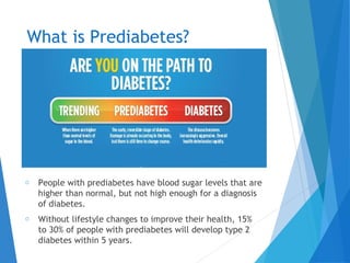 What is Prediabetes?
o People with prediabetes have blood sugar levels that are
higher than normal, but not high enough for a diagnosis
of diabetes.
o Without lifestyle changes to improve their health, 15%
to 30% of people with prediabetes will develop type 2
diabetes within 5 years.
 