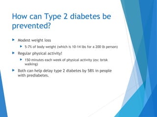 How can Type 2 diabetes be
prevented?
 Modest weight loss
 5-7% of body weight (which is 10-14 lbs for a 200 lb person)
 Regular physical activity!
 150 minutes each week of physical activity (ex: brisk
walking)
 Both can help delay type 2 diabetes by 58% in people
with prediabetes.
 