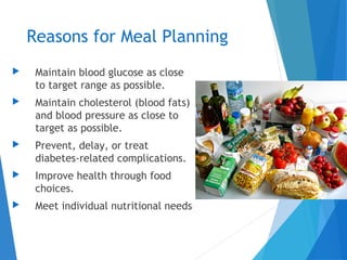 Reasons for Meal Planning
 Maintain blood glucose as close
to target range as possible.
 Maintain cholesterol (blood fats)
and blood pressure as close to
target as possible.
 Prevent, delay, or treat
diabetes-related complications.
 Improve health through food
choices.
 Meet individual nutritional needs
 