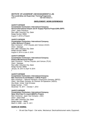 INSTITUTE OF LEADERSHIP AND MANAGEMENT (I.L.M)
The Leadership and Supervisor Training Programme
ILM # : NB109019905213
EMPLOYMENT / WORK EXPERIENCES
SAFETY OFFICER
Consolidated Contractors International Company
Hamad International Airport Jet A1 Supply Pipeline Project (HIA-JSPP)
Client - Qatar Petroleum
Ras Laffan Industrial City, Qatar
Badge Number 68962
August 7, 2016 to Present
SAFETY OFFICER
Consolidated Contractors International Company
Laffan Refinary 2 Project
Main Contractor - CTCI Chiyoda Joint Venture (CCJV)
Client - Qatargas
Ras Laffan Industrial City, Qatar
Badge Number 68962
August 8. 2014 to June 9, 2016
SAFETY OFFICER
Consolidated Contractors International Company
Plateau Maintenance Project
Main Contractor - Technip Chiyoda Joint Venture (TCJV)
Client - Qatargas
Ras Laffan Industrial City, Qatar
Badge Number 68962
January 24, 2013 to April 15 2014
t
SAFETY OFFICER
Consolidated Contractors International Company
Bab Thamama G and Habshan 2 (BTG) Project
Main Contractor – National Petroleum Construction Company (NPCC)
Client - Abu Dhabi Company for Onshore Oil Operations (ADCO)
Abu Dhabi, United Arab Emirates
Badge Number - 71051
December 16, 2011 – October 1, 2012
SAFETY OFFICER
Consolidated Contractors International Company
Qatar Shell Gas To Liquid (QSGTL) Project,
Main Contractor- Japan Gas Company ( JGC)
Client - Qatar Shell
Ras Laffan Industrial City, Qatar
Badge Number - 68962
March 9, 2008 – July 31, 2011
SCOPE OF WORKS:
• Oil and Gas Project - Civil works, Mechanical, Electrical/Instrument works, Equipment,
 