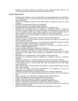 • Scaffolding, Structural, Painting and Insulation works, Welding activities, Start-up, Pre-
Commissioning and Commissioning Activities, and Shutdown works.
Specific Responsibilities
• Undertake daily inspection in area of responsibility to ensure implementation of and adherence
to the procedure set out in the site HSE Plan, Group HSE Manual and any other project
specific requirement.
• Ensure strict compliance of Permit to Work system (PTW) on construction sites as per client’s
procedure.
• Conducting Accident/Incident & Near miss investigation.
• Ensuring maintenance of the Material Safety Data Base.
• Responsible for the implementation of HSE standards in the assigned area.
• Coordinate with responsible personnel regarding the immediate correction of hazardous
conditions. Conduct investigation and report all incidents and high potential near-misses in my
area of responsibility as per project safety procedures, and impl ement positive actions to
prevent recurrence. Conducts tool box talks to workers in my area of responsibility.
• Take necessary action to rectify breaches of procedures or newly-identified hazard, to ensure
safe working conditions.
• Prepare observation and audit reports as required by CCIC HSE Management.
• Follows-up condition of injured workers through coordination with health care providers and
Case management personnel.
• Coordinate and supervise all serious or near-miss accident investigations emergency, medical
evacuation procedures and fire prevention and protection program.
• Assist in developing applicable safety standards for the project in accordance with the
Accident Prevention Standards (APS).
• Conduct site Safety Walk-through inspection with the client.
• Routine inspection of Scaffolding, Lifting Tools & Tackles, Fire Extinguishers & PPE.
• Conduct investigation and report all incidents and high potential near-misses at area of
responsibility as per project safety procedure and implement positive actions to prevent
recurrence.
• Responsible for the implementation of HSE standards in the assigned area.
• Coordinate with responsible personnel regarding the immediate correction of hazardous
conditions.
• Supervise the operations on the proper conduct of tool box /Task instruction meetings.
• Undertake daily inspection in area of responsibility to ensure implementation of and adherence
to the procedure set out in the Site HSE Plan, Group HSE Manual and any other project
specific requirement.
• Take necessary action to rectify breaches of procedures or newly-identified hazard, to ensure
safe working conditions.
• Liaise with and advise construction representatives of all disciplines to ensure full
understanding of and adherence to HSE standards.
• Participate in Site HSE Audits and implement activities for continuous improvement.
• Ensure the cascade to the workforce regarding the proper execution of the Site Emergency
Plan.
• Prepare observation and audit reports as required by CCIC HSE Management.
• Carries out investigations into the causes of HSE related incidents.
• Prepares reports with proposals for preventive and corrective actions.
• Performs monitoring on the implementation of approved preventive actions.
• Prepares incident related safety alerts and bulletins for site wide dissemination.
• Follows-up condition of injured workers through coordination with health care providers and
Case management personnel.
• Performs such other related functions regarding office administration and control.
 