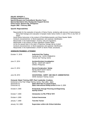 POLICE OFFICER II
Philippine National Police
Special Weapon and Tactics/Quick Reaction Team
Special Operations Unit, Headquarter Support Service
Camp Crame, Quezon City, Philippines
August 2002 - February 2008
Specific Responsibilities
Responsible for the evaluation of security of Camp Crame, rendering safe recovery of person/person
being held hostage and evacuation of people inside Camp Crame in case of fire or any form of
attack.
Assist Senior Instructors in the conduct of Pistol Marksmanship and Close Quarter Battle
Conducts lecture/seminar on Bomb awareness and explosive identification.
Responsible in the implementation of Camp rules and regulations.
Responsible in the conduct of Close Operations Quarter Battle
Act as the assault team in the event of hijacking, hostage taking incident
Conducts lecture/seminar on Bomb awareness and explosive identification.
Responsible in the implementation of SOP on Bomb Threat procedures.
SEMINARS/TRAININGS ATTENDED
October 11, 2018 Authorized Gas Testing
Certificate No : VGTC/110066/2016
Venture Gulf Training Centre
June 21, 2014 Accident/Incident Investigation
Ref No : OSCP-AIIT-140013
OHSEC Philippines
June 21, 2014 General Construction Safety
Ref No:OSCP-GCST-140013
OHSEC Philippines
June 09, 2010 OCCUPATIONAL SAFETY AND HEALTH ADMINISTRATION
OSHA Outreach Training Course
Computer Based Training (CBT) Pearl Leadership Academy
Conducted at the Peal Village Training Centre, Ras Laffan, Qatar
Sponsored by: Qatar Shell Gas To Liquid Project
Conducted by: Qatar International Safety CentreOctober 8, 2009
October 6, 2009 Productivity through Planning and Organizing
Quality Control
October 7, 2009 Introduction to FSI, PTW & TSTI
October 4, 2009 Cultural Awareness
January 7, 2009 Train the Trainer
January 5-6, 2009 Supervision within Life Critical Activities
 