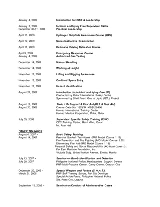 January 4, 2009 Introduction to HSSE & Leadership
January 3, 2009 Incident and Injury Free Supervisor Skills
December 30-31, 2008 Practical Leadership
April 13, 2009 Hydrogen Sulphide Awareness Course (H2S)
April 12, 2009 None-Destructive Examination
April 11, 2009 Defensive Driving Refresher Course
April 9, 2009 Emergency Response Course
January 4, 2009 Authorized Gas Testing
December 14, 2008 Manual Handling
December 14, 2008 Working at Height
November 12, 2008 Lifting and Rigging Awareness
November 12, 2008 Confined Space Entry
November 12, 2008 Hazard Identification
August 21, 2008 Introduction to Incident and Injury Free (IIF)
Conducted by Qatar International Safety Centre
Sponsored by Shell Pearl Gas to Liquid (GTL) Project
August 19, 2008 Basic Life Support & First Aid (BLS & First Aid)
August 20, 2008 Course Code No: 1893/341-08/BLS-406
Hamad International Training Center
Hamad Medical Corporation, Doha, Qatar
July 05, 2008 Supervisor Specific Safety Training OSHO
CCC Training Center, Ras Laffan, Qatar
Mr. Alun Hall
OTHER TRAININGS
August 6, 2007 - Basic Safety Training
August 14, 2007 Personal Survival Techniques (IMO Model Course 1.19)
Fire Prevention and Fire Fighting (IMO Model Course 1.20)
Elementary First Aid (IMO Model Course 1.13)
Personal Safety and Social Responsibility (IMO Model Course1.21)
Far East Maritime Foundation, Inc.
Victoria Bldg., United Nation Avenue, Ermita, Manila
July 13, 2007 - Seminar on Bomb Identification and Detection
July 20, 2007 Philippine National Police, Headquarters Support Service
PNP Multi-Purpose Center, Camp Crame, Quezon City
December 20, 2005 - Special Weapon and Tactics (S.W.A.T.)
March 21, 2006 PNP SAF Training School, Fort Sto Domingo
Special Action Force, Philippine National Police
Sta. Rosa City, Laguna
September 15, 2005 - Seminar on Conduct of Administrative Cases
 
