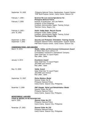 September 16, 2005 Philippine National Police, Headquarters Support Service
PNP Multi-Purpose Center, Camp Crame, Quezon Cit
February 1, 2005 - Seminar On Law and Jurisprudence for
Philippine National Police
February 3, 2005 Institute of Government and Law Reform,
University of the Philippines
Cordillera Administrative Region Training School,
Teachers Camp, Baguio City
February 6, 2003 - Public Safety Basic Recruit Course
June 16, 2003 Philippine Public Safety College
Cordillera Administrative Region Training School
Teachers Camp, Baguio City
September 2, 2002 - Security and Protection Orientation Training Course
September 7, 2002 Philippine National Police, Headquarters Support Service
PNP Multi Purpose Center, Camp Crame, Quezon City
COMMENDATIONS AND AWARDS
March 15, 2010 Health, Safety and Environment Achievement Award
20 Million Man Hours without LTI
Consolidated Contractor’s international Company
Qatar Shell Gas To Liquid Project
Ras Laffan, Qatar
January 5, 2010 Excellence Award
Qatar Shell Gas To Liquid Project
JGC/KBR joint Venture
Ras Laffan, Qatar
May 12, 2009 Safety Award
Qatar Shell Gas To Liquid Project
JGC/KBR joint Venture
Ras Laffan, Qatar
September 12, 2007 Police Relation Medal
General Orders No 55
Philippine National Police
Camp Crame, Quezon City, Philippines
November 3, 2006 PNP Disaster Relief and Rehabilitation Medal
General Orders No 407
Philippine National Police
Camp Crame, Quezon City, Philippine
MERITORIOUS AWARDS
FOUR (4) MEDALYA NG KASANAYAN
April 6, 2005 General Order No 271
Philippine National Police
Camp Crame, Quezon City, Philippines
November 27, 2003 General Order No 510
Philippine National Police
Camp Crame, Quezon City, Philippines
 
