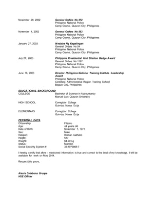 November 28, 2002 General Orders No 572
Philippine National Police
Camp Crame, Quezon City, Philippines
November 4, 2002 General Orders No 563
Philippine National Police
Camp Crame, Quezon City, Philippines
January 27, 2003 Medalya Ng Kagalingan
General Orders No 54
Philippine National Police
Camp Crame, Quezon City, Philippines
July 27, 2003 Philippine Presidential Unit Citation Badge Award
General Orders No 1167
Philippine National Police
Camp Crame, Quezon City, Philippines
June 16, 2003 Director Philippine National Training Institute Leadership
Award
Philippine National Police
Cordillera Administrative Region Training School
Baguio City, Philippines
EDUCATIONAL BACKGROUND
COLLEGE Bachelor of Science in Accountancy
Manuel Luis Quezon University
HIGH SCHOOL Corregidor College
Guimba, Nueva Ecija
ELEMENTARY Corregidor College
Guimba, Nueva Ecija
PERSONAL DATA
Citizenship: Filipino
Age: 44 years old
Date of Birth: November 7, 1971
Sex: Male
Religion: Roman Catholic
Height: 5’5”
Weight: 64.09 kg
Status: Married
Social Security System # 33-1073868-7
I hereby certify that afore - mentioned information is true and correct to the best of my knowledge. I will be
available for work on May 2014.
Respectfully yours,
Alexis Catabona Gruspe
HSE Officer
 